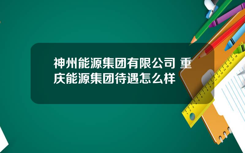 神州能源集团有限公司 重庆能源集团待遇怎么样